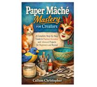 Paper Mâché Mastery for Creators: From Simple Crafts to Stunning Sculptures: A Complete Step-by-Step Guide to Practical, Decorative, and Advanced Projects for Beginners and Beyond