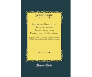 Papers and Despatches Relating to the Arctic Searching Expeditions of 1850-51-52: Together With a Few Brief Remarks as to the Probable Course Pursued by Sir John Franklin (Classic Reprint)