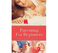 Parenting For Beginners: Caring For Your Baby The First Three Years