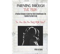 Parenting Through The Pain: 8 Practical Strategies To Guide Your Child To Breakthrough & The 1 Question You Need To Ask: ”How Are You Doing Right Now?”