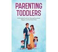 Parenting Toddlers: A Complete Guide for Raising Disciplined, Happier, and Confident Kids