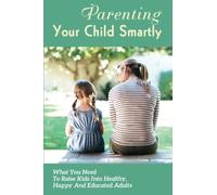 Parenting Your Child Smartly: What You Need To Raise Kids Into Healthy, Happy And Educated Adults