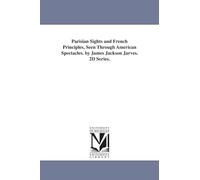 Parisian sights and French principles, seen through American spectacles. By James Jackson Jarves. 2d series.