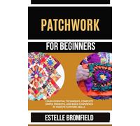 PATCHWORK FOR BEGINNERS: Learn Essential Techniques, Complete Simple Projects, and Build Confidence in Your Patchwork Skills