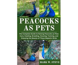 PEACOCKS AS PETS: The Complete Guide to Raising Peacocks as Pets: Care, Feeding, Breeding, Housing, Training, and Enjoying the Beauty of These Majestic Birds