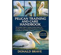 PELICAN TRAINING AND CARE HANDBOOK: The Complete Guide to Training, Feeding, Health Care, Breeding, Grooming, and Ethical Management of Pelicans for Beginners and Wildlife Caregivers.