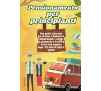Pensionamento per principianti: Una guida esilarante per il relax, il benessere, l'esplorazione, i viaggi, la prosperità e il vivere la tua vita migliore dopo i 60 anni in tutto il mondo