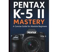 Pentax K-5 II Mastery: A Concise Guide for Absolute Beginners (Essential Digital Camera and Photography Guide for Absolute Beginners)