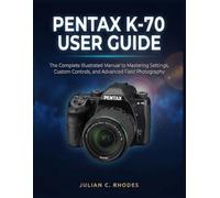 PENTAX K-70 USER GUIDE: The Complete Illustrated Manual to Mastering Settings, Custom Controls, and Advanced Field Photography