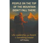 People on Top of the Mountain Didn’t Fall There: Life, Leadership, and the Ascent to Something Greater