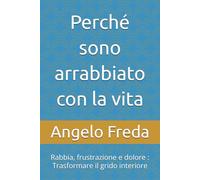 Perché sono arrabbiato con la vita: Rabbia, frustrazione e dolore : Trasformare il grido interiore (IL LIBRO DEL PERCHE')