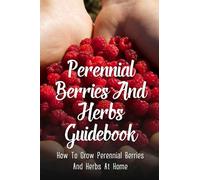 Perennial Berries And Herbs Guidebook: How To Grow Perennial Berries And Herbs At Home: Strategies For Growing Perennial Herbs And Berries