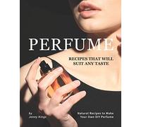 Perfume Recipes That Will Suit Any Taste: Natural Recipes to Make Your Own DIY Perfume