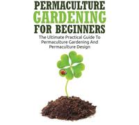 Permaculture Gardening For Beginners: The Ultimate Practical Guide To Permaculture Gardening And Permaculture Design