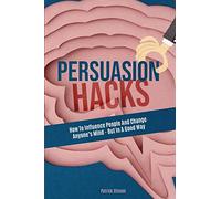 Persuasion Hacks: How To Influence People And Change Anyone's Mind - But In A Good Way