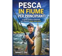 PESCA IN FIUME PER PRINCIPIANTI: La guida pratica e illustrata per imparare passo dopo passo