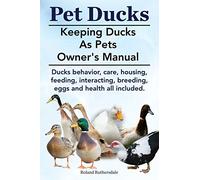 Pet Ducks. Keeping Ducks as Pets Owner's Manual. Ducks Behavior, Care, Housing, Feeding, Interacting, Breeding, Eggs and Health All Included.