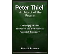 Peter Thiel: Architect of the Future: A Biography of Faith, Innovation, and the Relentless Pursuit of Tomorrow