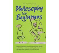 Philosophy for Beginners How to Understand the Basics of Philosophy as Easy as Child's Play and Successfully Apply Them in Your Everyday Life by Means of Practical Exercises