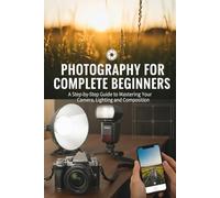 Photography for Complete Beginners: A Step-by-Step Guide to Mastering Your Camera, Lighting, and Composition