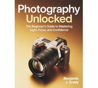 Photography Unlocked: The Beginner’s Guide to Mastering Light, Focus, and Confidence