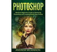Photoshop: Absolute Beginners Guide To Mastering Photoshop And Creating World Class Photos