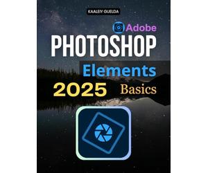 Photoshop Elements 2025 Basics: Master The Complete Guide To Photo Editing With Step By Step Lessons Covering Essential Tools Quick Fixes Guided Edits And Advanced Creative Techniques