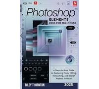 Photoshop Elements 2025 for Beginners: A Step-by-Step Guide to Mastering Photo Editing, Retouching, and Design Projects in Hours