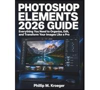 PHOTOSHOP ELEMENTS 2026 GUIDE: Everything You Need to Organize, Edit, and Transform Your Images Like a Pro