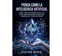 Piensa como la Inteligencia Artificial: Cómo usar los principios de la IA para tomar decisiones, resolver problemas y trabajar mejor