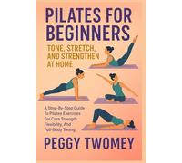 PILATES FOR BEGINNERS: TONE, STRETCH, AND STRENGTHEN AT HOME: A Step-By-Step Guide To Pilates Exercises For Core Strength, Flexibility, And Full-Body Toning