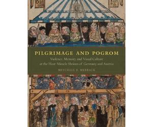 Pilgrimage and Pogrom : Violence, Memory, and Visual Culture at the Host-Miracle Shrines of Germany and Austria