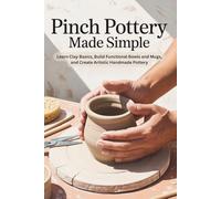 Pinch Pottery Made Simple: Learn Clay Basics, Build Functional Bowls and Mugs, and Create Artistic Handmade Pottery