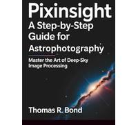 PIXINSIGHT A STEP-BY-STEP GUIDE FOR ASTROPHOTOGRAPHY: Master the Art of Deep-Sky Image Processing