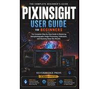 PIXINSIGHT USER GUIDE FOR BEGINNERS: The Complete Step-by-Step Guide to Mastering Astrophotography Image Processing, Calibration, and Stunning Deep-Sky Results