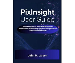 PIXINSIGHT USER GUIDE: FROM RAW DATA TO DEEP-SKY MASTERPIECES THE ESSENTIAL ASTROPHOTOGRAPHY PROCESSING GUIDE FOR ENTHUSIASTS AND EXPERTS