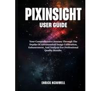 PIXINSIGHT USER GUIDE: Your Comprehensive Journey Through The Depths Of Astronomical Image Calibration, Enhancement, And Analysis For Professional-Quality Results.