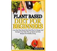 Plant Based Diets For Beginners: A 30-Day Plant Based Diet Meal Plan To Change And Energize Your Body Plus 30 Quick And Easy Recipes For Healthy Eating