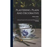 Plastering, Plain And Decorative: A Practical Treatise On The Art & Craft Of Plastering And Modelling