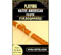PLAYING NATIVE AMERICAN FLUTE FOR BEGINNERS: MASTER THE BASICS IN NO TIME: A Step-by-Step Beginner’s Guide to Traditional Sounds, Simple Techniques, and Soothing Melodies