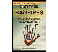 PLAYING THE BAGPIPES FOR BRGINNERS: Mastering The Art Of Bagpipe Playing With Confidence, Clarity, And Skill