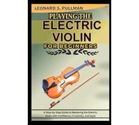 PLAYING THE ELECTRIC VIOLIN FOR BEGINNERS: A Step-By-Step Guide To Mastering The Electric Violin With Confidence, Creativity, And Style