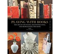 Playing with Books: The Art of Upcycling, Deconstructing, and Reimagining the Book