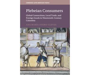 Plebeian Consumers: Global Connections, Local Trade, and Foreign Goods in Nineteenth-Century Colombia (Cambridge Latin American Studies, Series Number 133)