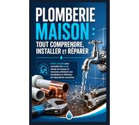 Plomberie Maison : Tout Comprendre, Installer et Réparer: Guide complet pour connaître les bases, choisir les tuyaux et raccords, entretenir son installation et effectuer les réparations courantes