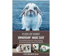 Plush Lop Rabbit Ownership Made Easy: The Complete Handbook For Training, Bonding, Grooming and Raising a Happy And Healthy Pet (The Rabbit Encyclopedia)