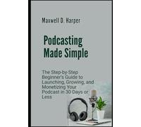 Podcasting Made Simple: The Step-by-Step Beginner’s Guide to Launching, Growing, and Monetizing Your Podcast in 30 Days or Less
