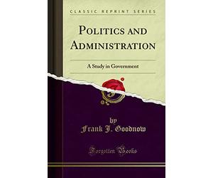 Politics and Administration: A Study in Government (Classic Reprint)