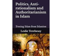 Politics, Anti-rationalism and Authoritarianism in Islam: Freeing Islam from Islamism