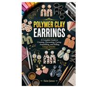 POLYMER CLAY EARRINGS: A Complete Guide to Creating, Decorating, Curing, Assembling, and Selling Unique Jewelry